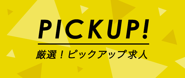 PICK UP!　厳選！ピックアップ求人